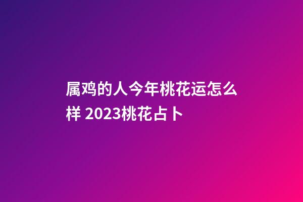 属鸡的人今年桃花运怎么样 2023桃花占卜